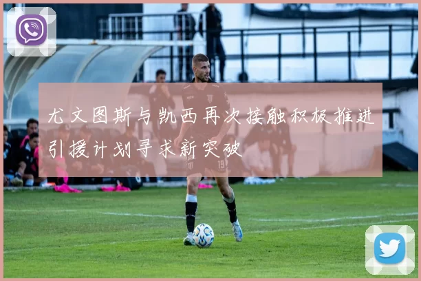 尤文图斯与凯西再次接触积极推进引援计划寻求新突破