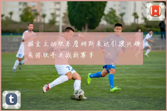 掘金主动联系詹姆斯表达引援兴趣或将联手共战新赛季